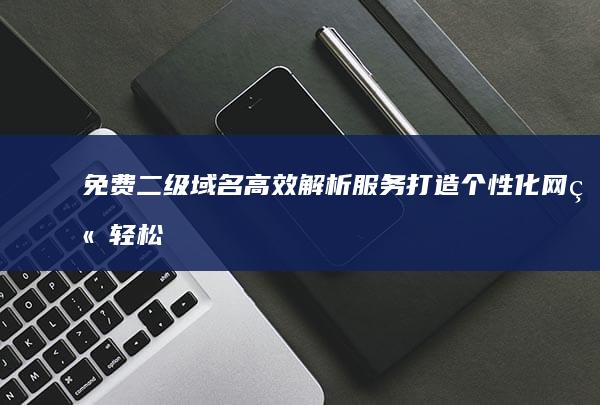 免费二级域名高效解析服务：打造个性化网站轻松上线